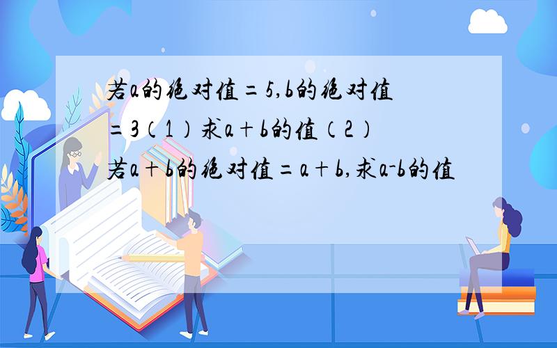 若a的绝对值=5,b的绝对值=3（1）求a+b的值（2）若a+b的绝对值=a+b,求a-b的值