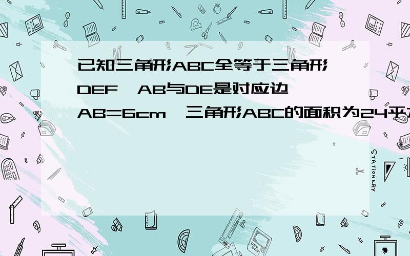 已知三角形ABC全等于三角形DEF,AB与DE是对应边,AB=6cm,三角形ABC的面积为24平方厘米,则DE边上的高为多少厘米?