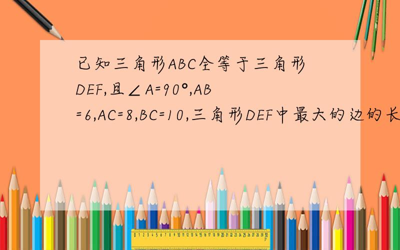 已知三角形ABC全等于三角形DEF,且∠A=90°,AB=6,AC=8,BC=10,三角形DEF中最大的边的长为多少?最大角