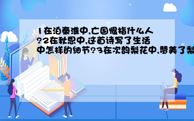 1在泊秦淮中,亡国恨指什么人?2在秋思中,这首诗写了生活中怎样的细节?3在次韵梨花中,赞美了梨花怎样的品质?