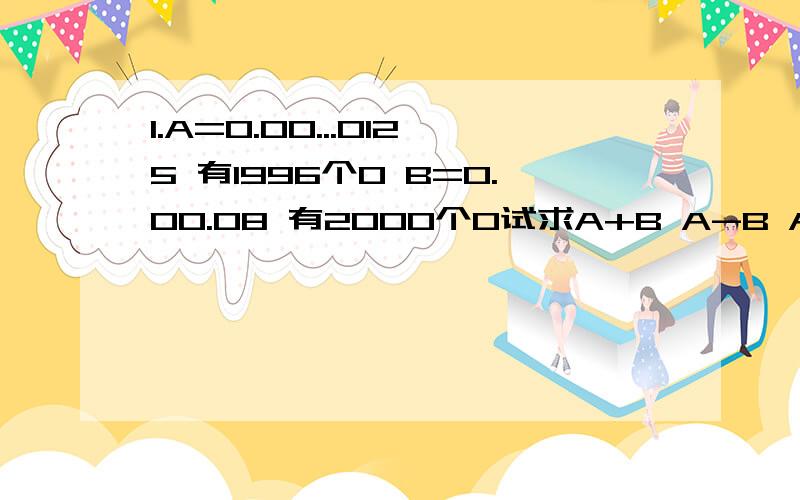 1.A=0.00...0125 有1996个0 B=0.00.08 有2000个0试求A+B A-B A*B A/B