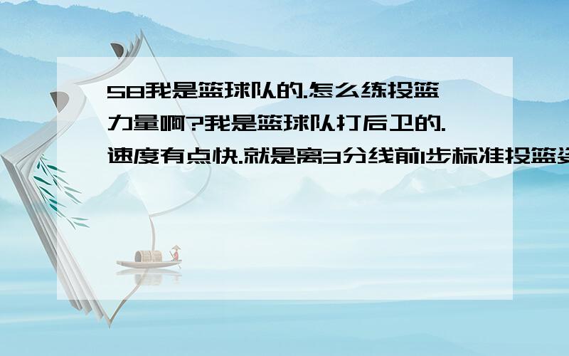 58我是篮球队的.怎么练投篮力量啊?我是篮球队打后卫的.速度有点快.就是离3分线前1步标准投篮姿势做好的话就不太投的到了.还有我这身高一般摸高最好的话可以摸到多少.我现在只能摸到2.4