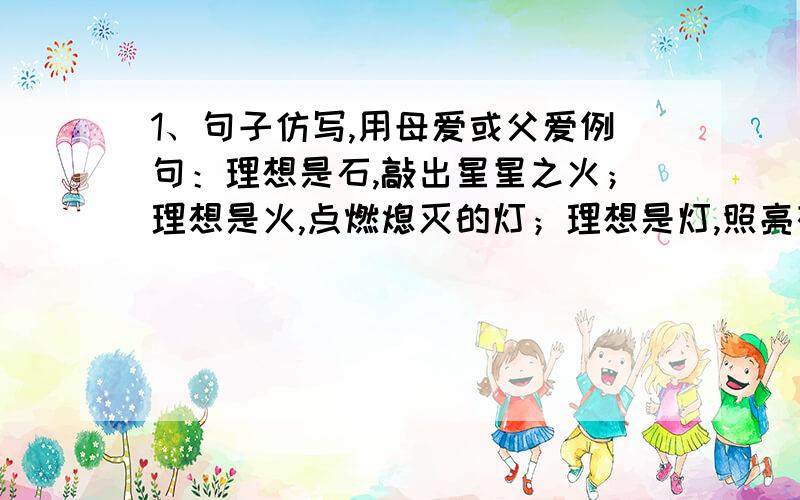 1、句子仿写,用母爱或父爱例句：理想是石,敲出星星之火；理想是火,点燃熄灭的灯；理想是灯,照亮夜行的路.—————————————————————2、仿照下面的例子,对“牧”字