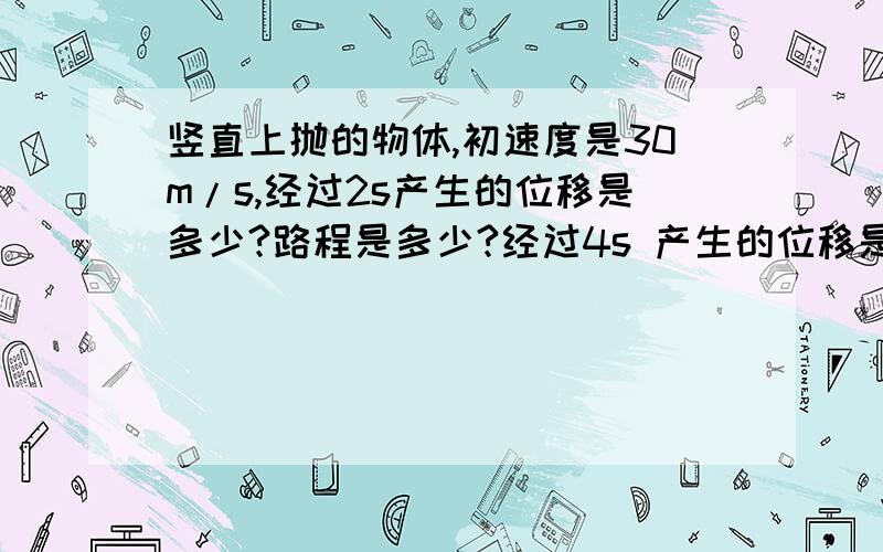 竖直上抛的物体,初速度是30m/s,经过2s产生的位移是多少?路程是多少?经过4s 产生的位移是多少?路程是多少?(详细点好么.