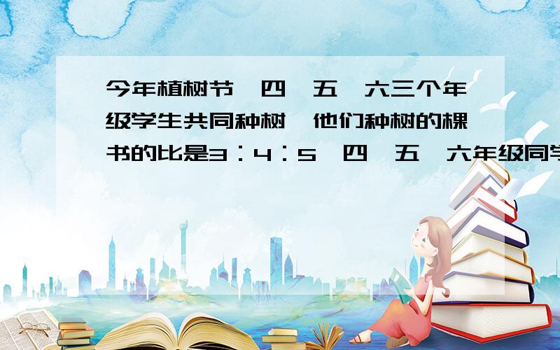 今年植树节,四、五、六三个年级学生共同种树,他们种树的棵书的比是3：4：5,四、五、六年级同学各种树多少棵?