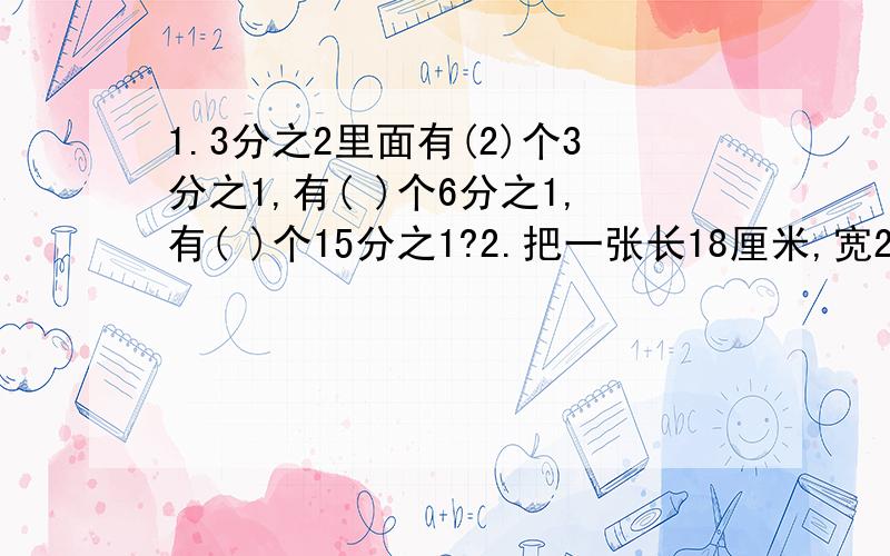 1.3分之2里面有(2)个3分之1,有( )个6分之1,有( )个15分之1?2.把一张长18厘米,宽2厘米得长方形剪成完全相同得正方形且没有剩余.正方形最长边长是( )厘米,可剪成( )个这样得正方形?