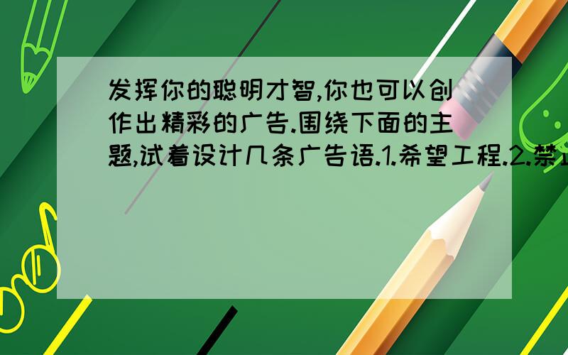 发挥你的聪明才智,你也可以创作出精彩的广告.围绕下面的主题,试着设计几条广告语.1.希望工程.2.禁止吸烟.3.环境保护.发挥你的聪明才智,你也可以创作出精彩的广告.围绕下面的主题,试着设