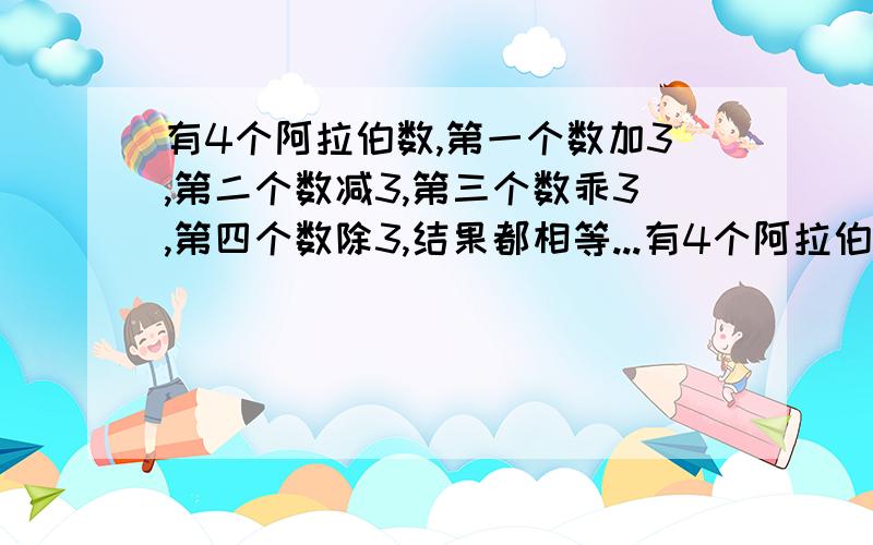 有4个阿拉伯数,第一个数加3,第二个数减3,第三个数乖3,第四个数除3,结果都相等...有4个阿拉伯数,第一个数加3,第二个数减3,第三个数乖3,第四个数除3,结果都相等,已知这四个数的总和是96,请问