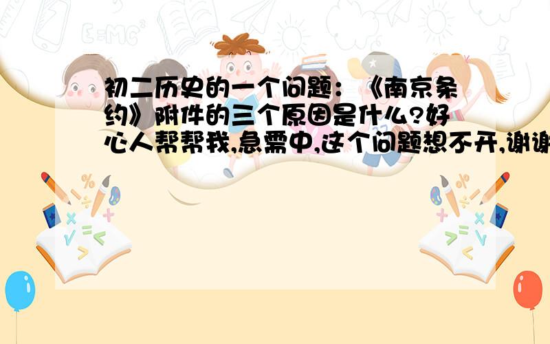 初二历史的一个问题：《南京条约》附件的三个原因是什么?好心人帮帮我,急需中,这个问题想不开,谢谢谢谢