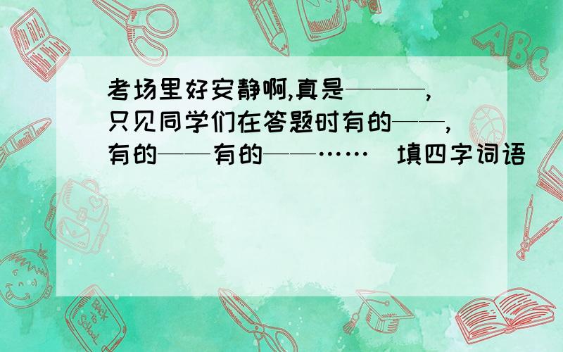 考场里好安静啊,真是———,只见同学们在答题时有的——,有的——有的——……（填四字词语）