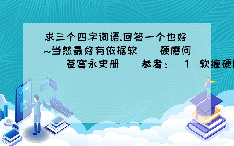 求三个四字词语.回答一个也好~当然最好有依据软（）硬磨问（）苍穹永史册（）参考：(1)软缠硬磨、软泡硬磨……(2) 问 苍穹(3)注：这是卷子上的题,另外我怀疑最后一个打错了..八成是永（