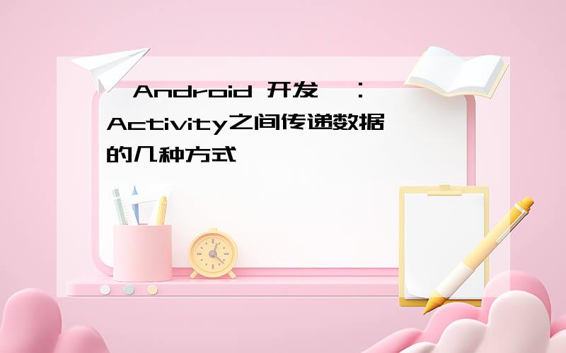 【Android 开发】 :Activity之间传递数据的几种方式