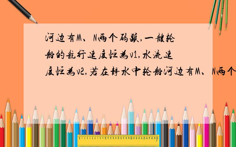 河边有M、N两个码头,一艘轮船的航行速度恒为v1,水流速度恒为v2,若在静水中轮船河边有M、N两个码头,船速恒为v1,水速恒为v2,在静水中在M、N之间往返一次的时间是t,则（在M、N之间往返一次的