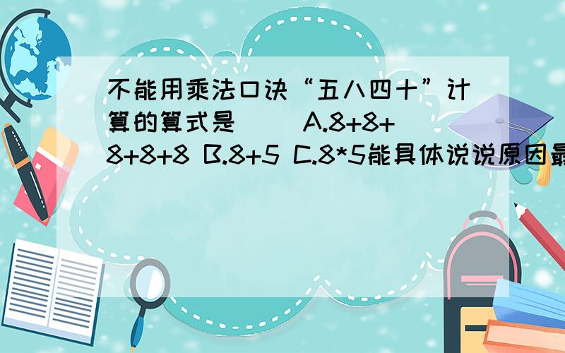 不能用乘法口诀“五八四十”计算的算式是（） A.8+8+8+8+8 B.8+5 C.8*5能具体说说原因最好··