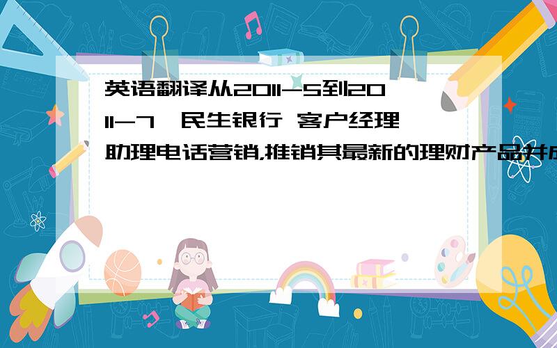 英语翻译从2011-5到2011-7　民生银行 客户经理助理电话营销，推销其最新的理财产品并成功约见客户办理金卡企业走访，讲解民生银行尚商贷通第三方存管，到中航证券公司驻点引导客户或企