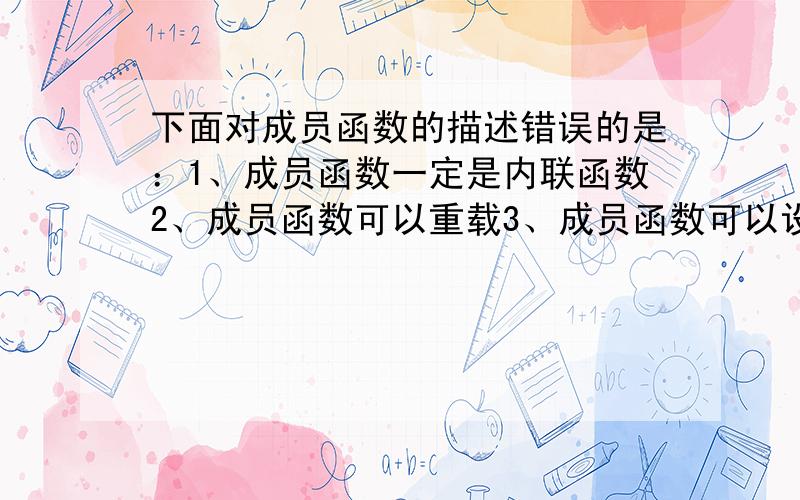 下面对成员函数的描述错误的是：1、成员函数一定是内联函数2、成员函数可以重载3、成员函数可以设置参数的默认值4、成员函数可以是静态的