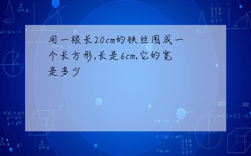 用一根长20cm的铁丝围成一个长方形,长是6cm,它的宽是多少