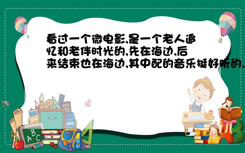 看过一个微电影,是一个老人追忆和老伴时光的,先在海边,后来结束也在海边,其中配的音乐挺好听的,那是什么音乐?