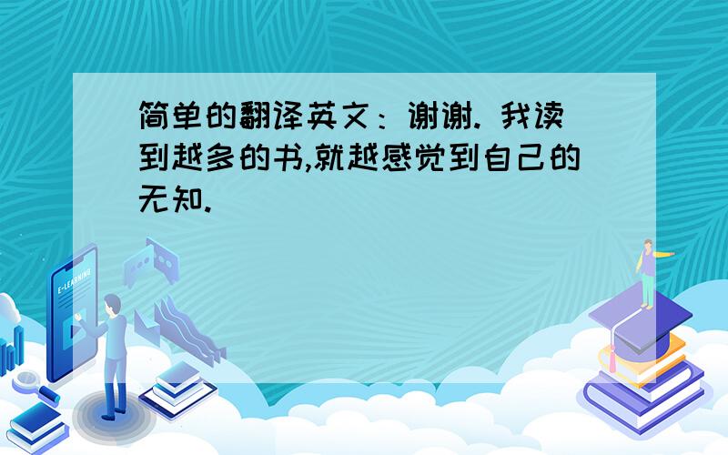 简单的翻译英文：谢谢. 我读到越多的书,就越感觉到自己的无知.