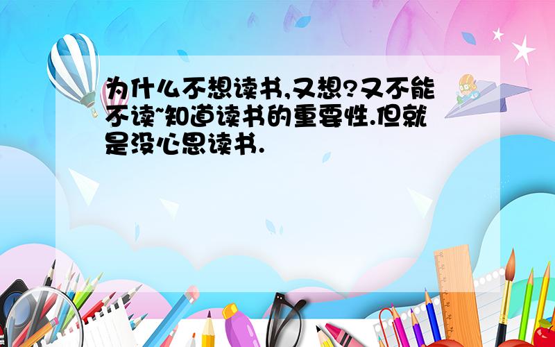 为什么不想读书,又想?又不能不读~知道读书的重要性.但就是没心思读书.