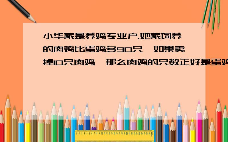 小华家是养鸡专业户.她家饲养的肉鸡比蛋鸡多90只,如果卖掉10只肉鸡,那么肉鸡的只数正好是蛋鸡的3倍,问小华家养蛋鸡,肉鸡各多少只?