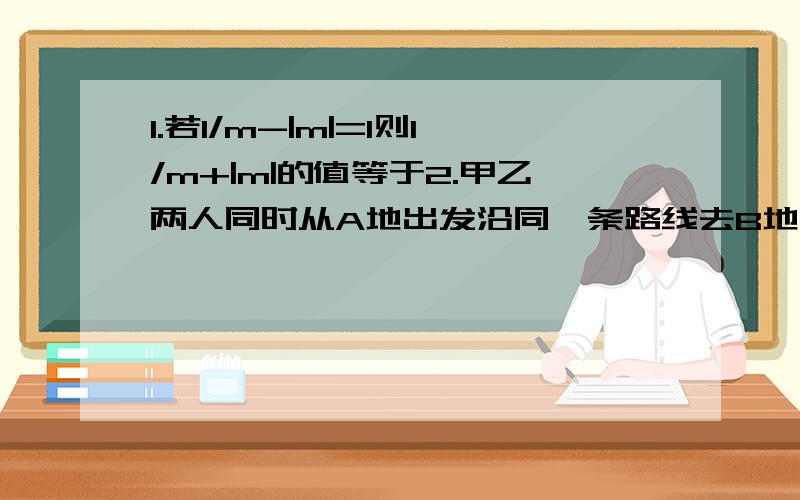 1.若1/m-|m|=1则1/m+|m|的值等于2.甲乙两人同时从A地出发沿同一条路线去B地,若甲用一半的时间以a km/h的速度行走,另一半时间以bkm/h的速度行走,而乙akm/h的速度走了一半的路程,另一半的路程以bkm/