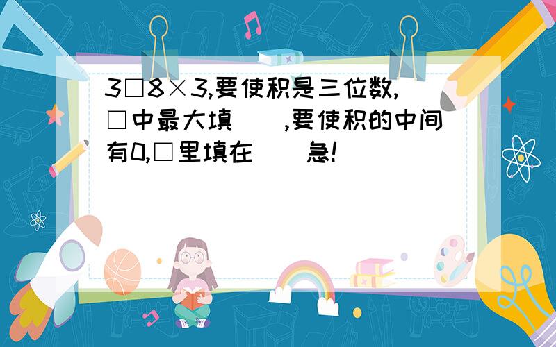 3□8×3,要使积是三位数,□中最大填（）,要使积的中间有0,□里填在（）急!