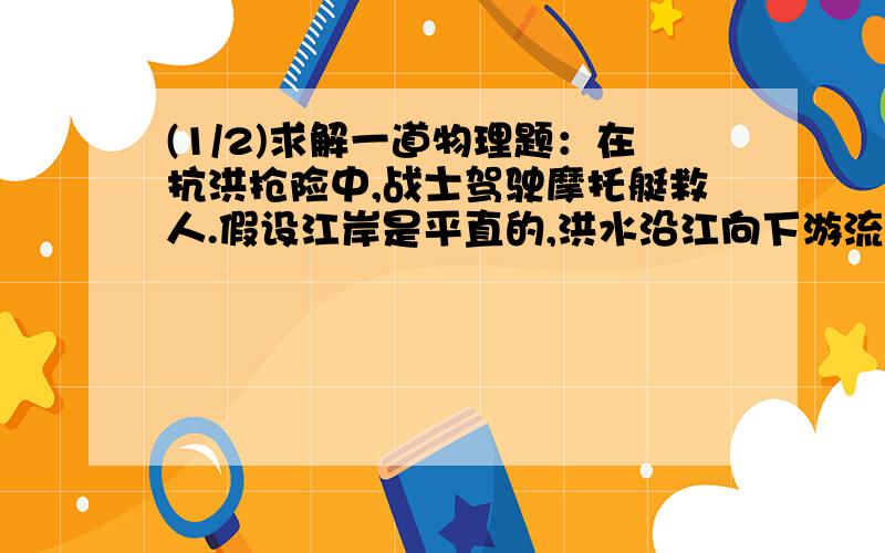 (1/2)求解一道物理题：在抗洪抢险中,战士驾驶摩托艇救人.假设江岸是平直的,洪水沿江向下游流去,水...(1/2)求解一道物理题：在抗洪抢险中,战士驾驶摩托艇救人.假设江岸是平直的,洪水沿江