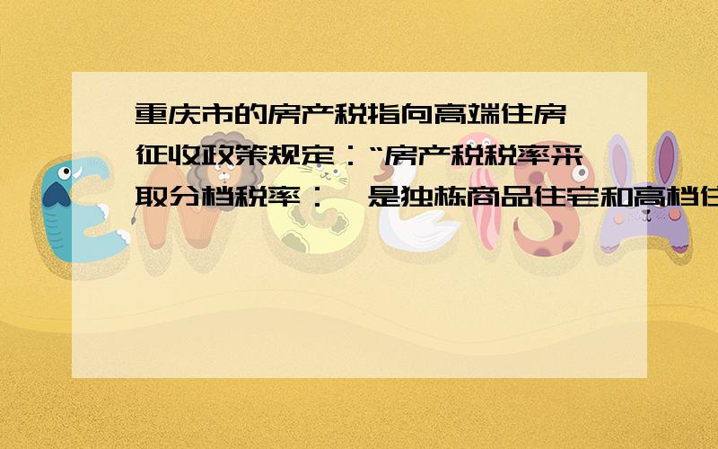 重庆市的房产税指向高端住房,征收政策规定：“房产税税率采取分档税率：一是独栋商品住宅和高档住房建筑面积交易单价在上两年主城九区新建商品住房成交建筑面积均价3倍以下的住房,