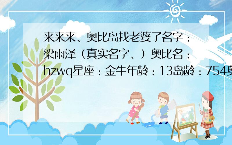 来来来、奥比岛找老婆了名字：梁雨泽（真实名字、）奥比名：hzwq星座：金牛年龄：13岛龄：754奥币：0.0金币：130万绝版：多红宝石岛龄：11级小名：泽（要求不多.随你便,你喜欢就喜欢,不