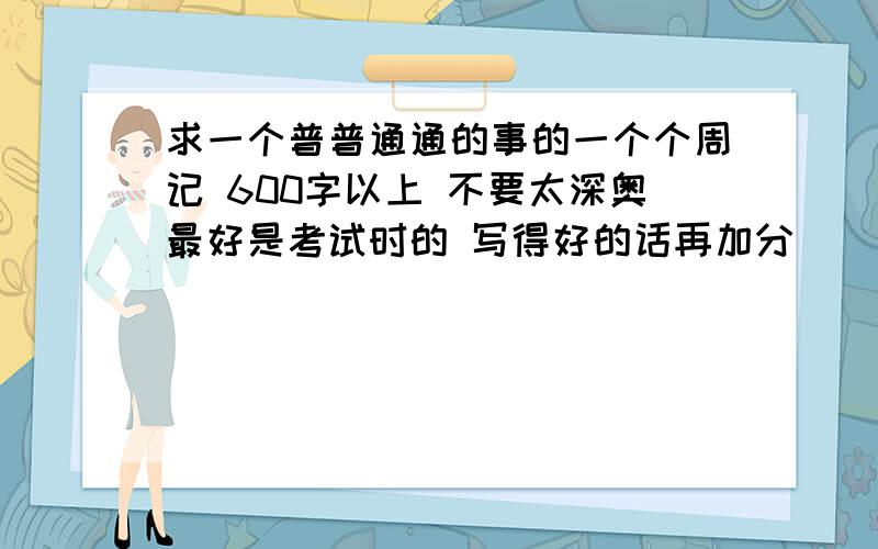 求一个普普通通的事的一个个周记 600字以上 不要太深奥最好是考试时的 写得好的话再加分