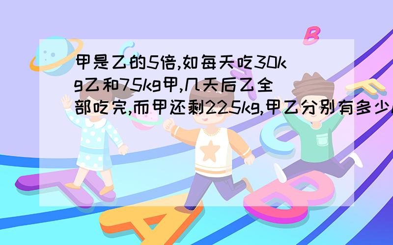 甲是乙的5倍,如每天吃30kg乙和75kg甲,几天后乙全部吃完,而甲还剩225kg,甲乙分别有多少kg?急1!11!