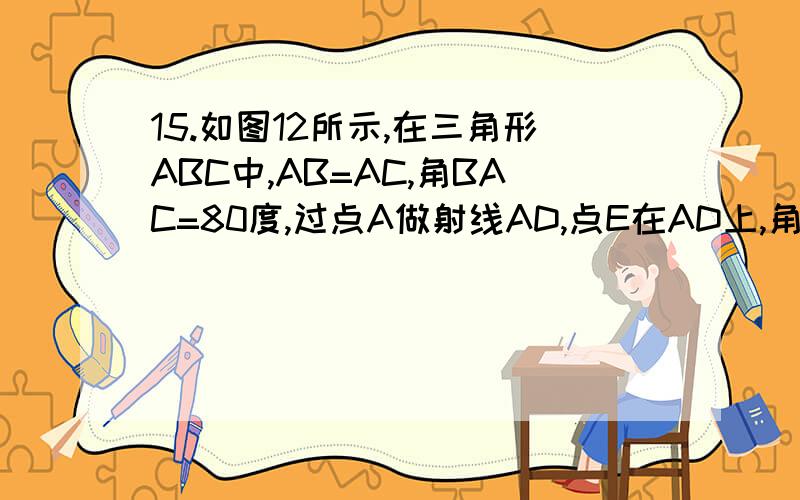 15.如图12所示,在三角形ABC中,AB=AC,角BAC=80度,过点A做射线AD,点E在AD上,角ADB=100度,角CED=80度.求ED=CE-BD