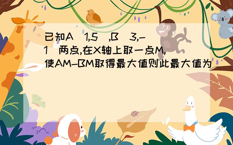 已知A(1,5),B(3,-1)两点,在X轴上取一点M,使AM-BM取得最大值则此最大值为