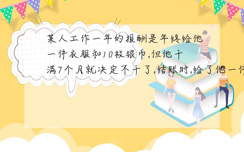 某人工作一年的报酬是年终给他一件衣服和10枚银币,但他干满7个月就决定不干了,结账时,给了他一件衣服和2枚银币.这件衣服值多少枚银币?