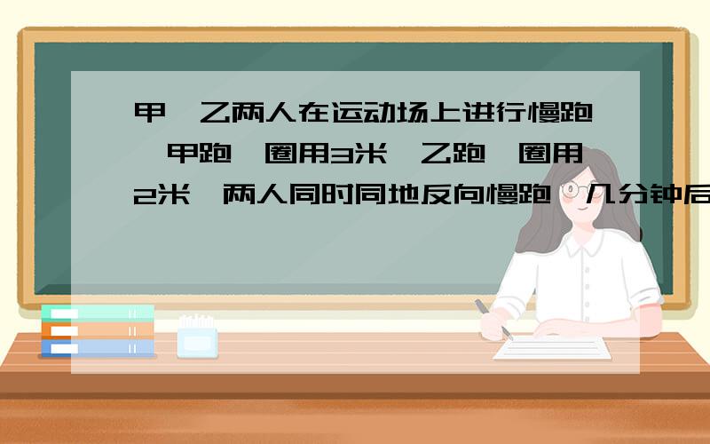 甲、乙两人在运动场上进行慢跑,甲跑一圈用3米,乙跑一圈用2米,两人同时同地反向慢跑,几分钟后第一次相遇?若同时同地同向呢?要方程的!