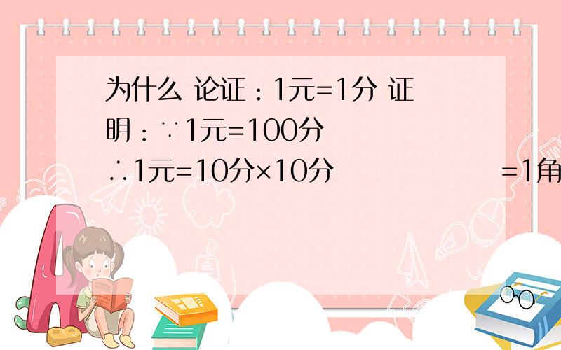 为什么 论证：1元=1分 证明：∵1元=100分 　　　∴1元=10分×10分 　　　　　　=1角为什么论证：1元=1分证明：∵1元=100分　　　∴1元=10分×10分　　　　　　=1角×1角　　　　　　=0.1元×0.1元