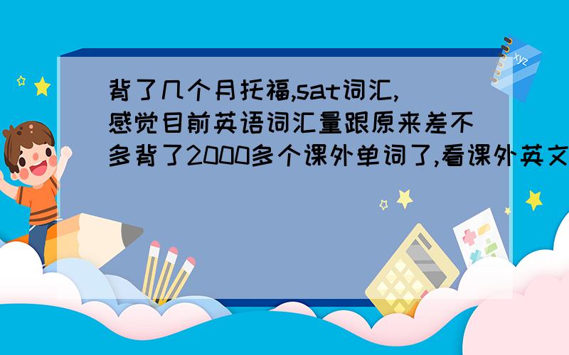 背了几个月托福,sat词汇,感觉目前英语词汇量跟原来差不多背了2000多个课外单词了,看课外英文书籍,文章,感觉和同学（没背课外单词）差不多!我擦啊