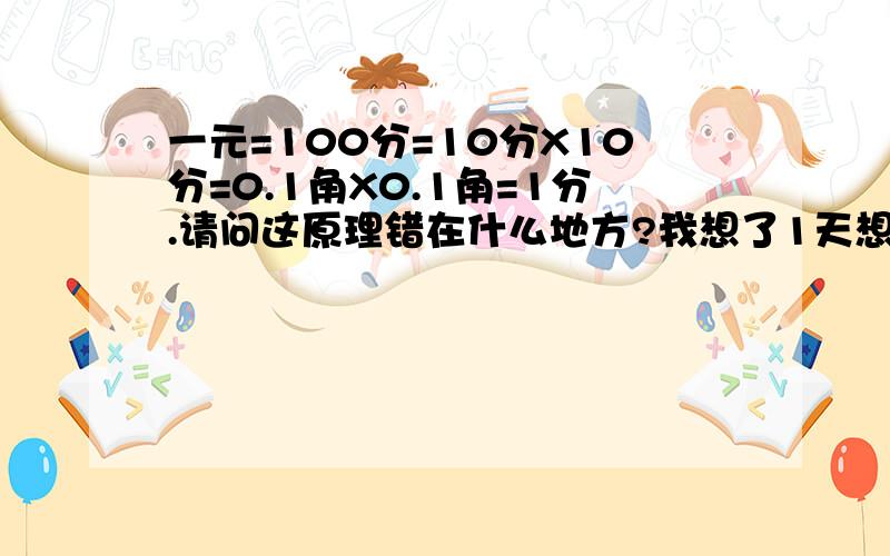 一元=100分=10分X10分=0.1角X0.1角=1分.请问这原理错在什么地方?我想了1天想不出来错了 是这样的一元=100分=10分X10分=1角X1角=0.1元X0.1元=0.01元=1分.请问这原理错在什么地方?我想了1天想不出来