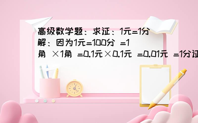 高级数学题：求证：1元=1分解：因为1元=100分 =1角 ×1角 =0.1元×0.1元 =0.01元 =1分证明完毕.