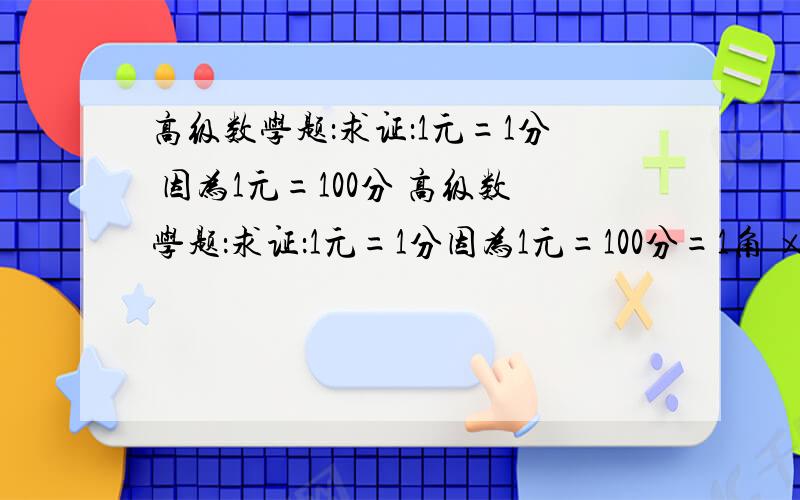 高级数学题：求证：1元=1分 因为1元=100分 高级数学题：求证：1元=1分因为1元=100分=1角 ×1角=0.1元×0.1元=0.01元=1分