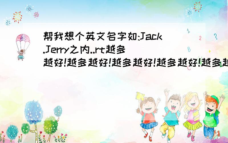 帮我想个英文名字如:Jack.Jerry之内..rt越多越好!越多越好!越多越好!越多越好!越多越好!越多越好!越多越好!越多越好!越多越好!越多越好!越多越好!越多越好!越多越好!越多越好!越多越好!越多