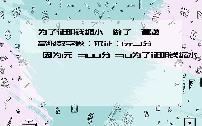 为了证明钱缩水,做了一道题,高级数学题：求证：1元=1分 因为1元 =100分 =10为了证明钱缩水,做了一道题,高级数学题：求证：1元=1分因为1元=100分 =1角×1角=0.1元×0.1元=0.01元 =1分证明完毕.