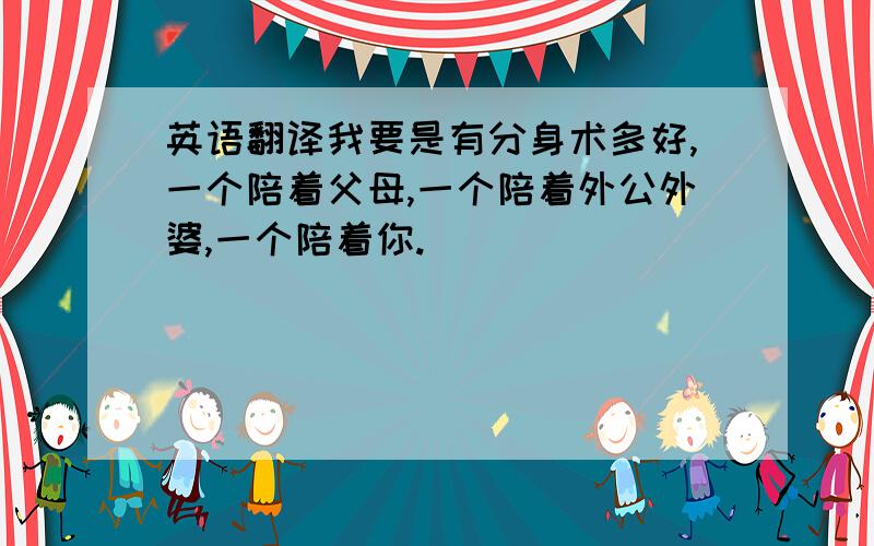 英语翻译我要是有分身术多好,一个陪着父母,一个陪着外公外婆,一个陪着你.