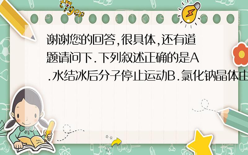 谢谢您的回答,很具体,还有道题请问下.下列叙述正确的是A.水结冰后分子停止运动B.氯化钠晶体由氯化钠分子构成C.氢原子和氧原子保持水的化学性质D.氧气汞分子在化学变化中能够再分