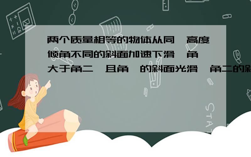 两个质量相等的物体从同一高度倾角不同的斜面加速下滑,角一大于角二,且角一的斜面光滑,角二的斜面粗糙由顶端滑到底端的过程中,重力对物体做的功分别为W1与w2,重力势能的变化量分别为E