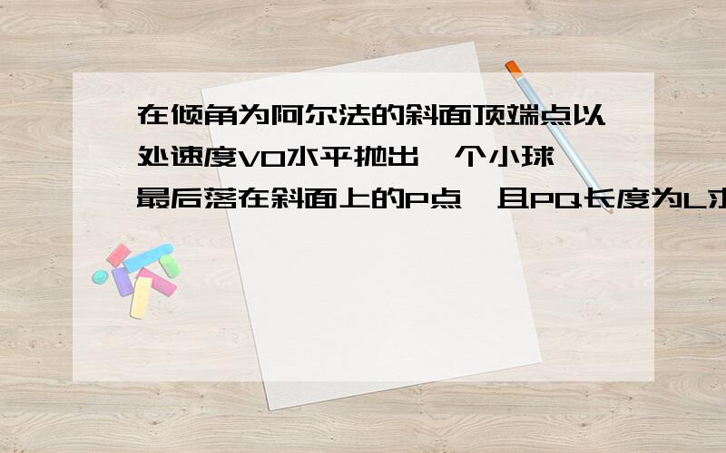 在倾角为阿尔法的斜面顶端点以处速度V0水平抛出一个小球,最后落在斜面上的P点,且PQ长度为L求小球初速...在倾角为阿尔法的斜面顶端点以处速度V0水平抛出一个小球,最后落在斜面上的P点,且