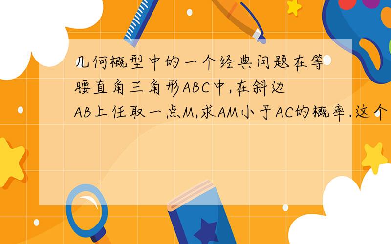 几何概型中的一个经典问题在等腰直角三角形ABC中,在斜边AB上任取一点M,求AM小于AC的概率.这个答案是0.707在等腰直角三角形ABC中,过直角顶点C在∠ACB内部任作一条射线CM,与线段AB交于点M,求AM