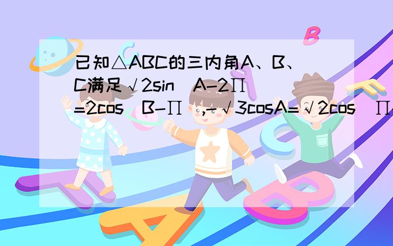 已知△ABC的三内角A、B、C满足√2sin(A-2∏）=2cos(B-∏),-√3cosA=√2cos(∏+B),求A、B、C的大小如题.∏为派.),-√3 为-根号3.欢迎做答.在此谢过.已知△ABC的三内角A、B、C满足√2sin(A-2∏）=2cos(B-∏/2),-