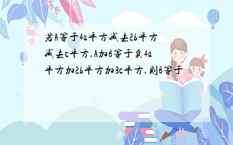 若A等于4a平方减去2b平方减去c平方,A加B等于负4a平方加2b平方加3c平方,则B等于